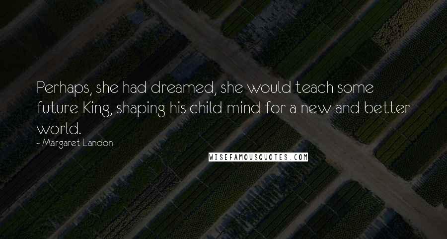 Margaret Landon Quotes: Perhaps, she had dreamed, she would teach some future King, shaping his child mind for a new and better world.