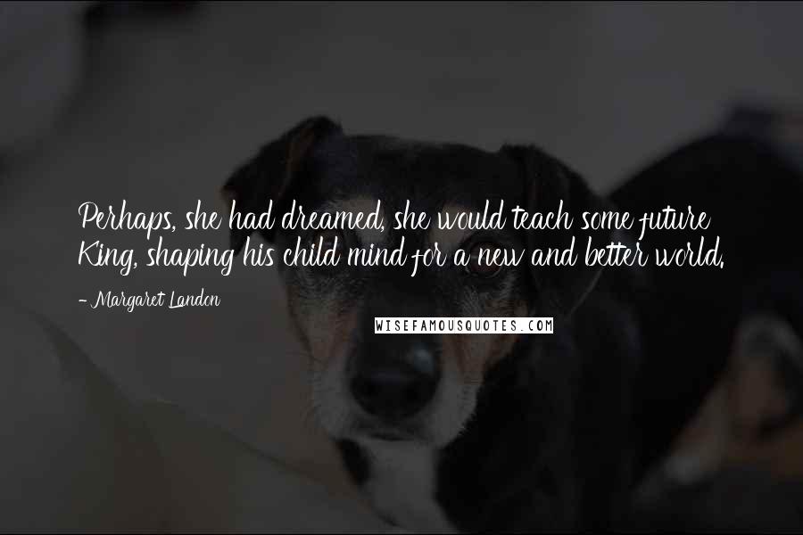 Margaret Landon Quotes: Perhaps, she had dreamed, she would teach some future King, shaping his child mind for a new and better world.