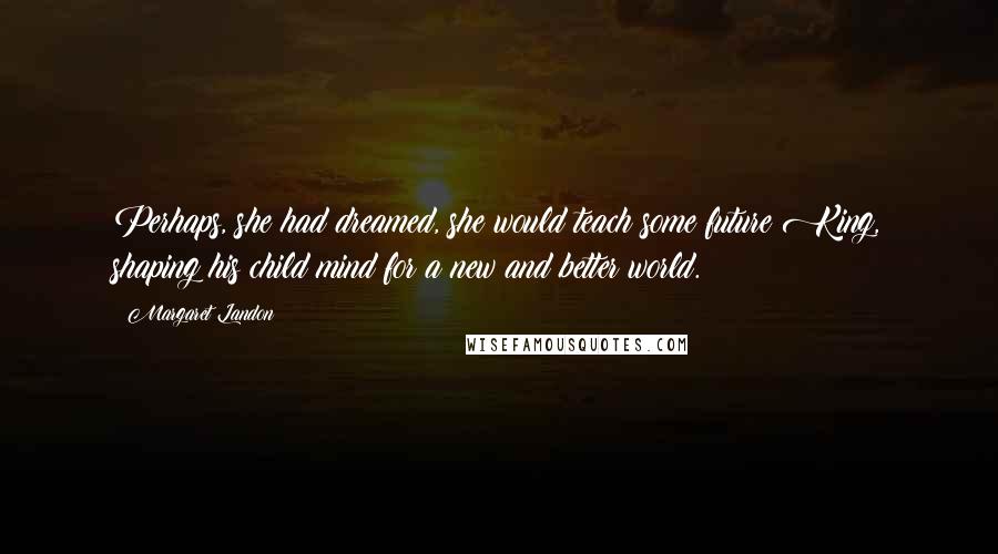 Margaret Landon Quotes: Perhaps, she had dreamed, she would teach some future King, shaping his child mind for a new and better world.