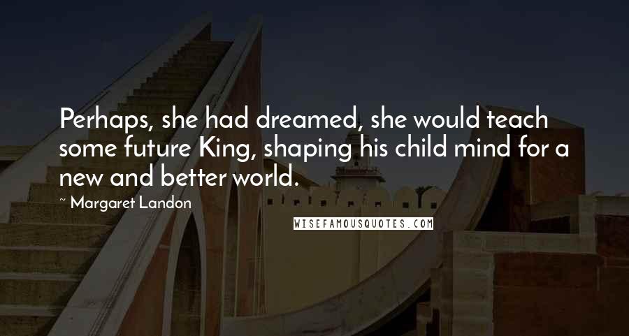 Margaret Landon Quotes: Perhaps, she had dreamed, she would teach some future King, shaping his child mind for a new and better world.