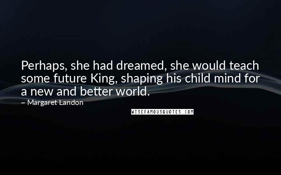 Margaret Landon Quotes: Perhaps, she had dreamed, she would teach some future King, shaping his child mind for a new and better world.