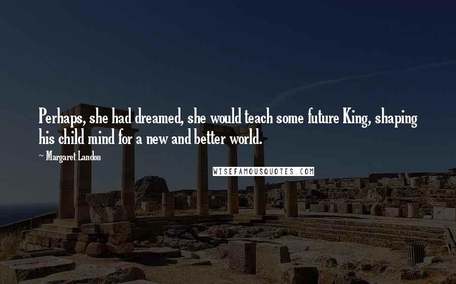Margaret Landon Quotes: Perhaps, she had dreamed, she would teach some future King, shaping his child mind for a new and better world.