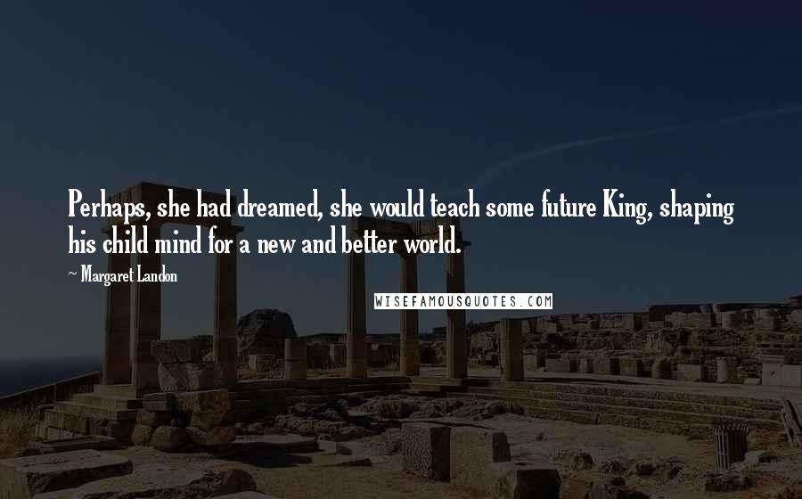 Margaret Landon Quotes: Perhaps, she had dreamed, she would teach some future King, shaping his child mind for a new and better world.