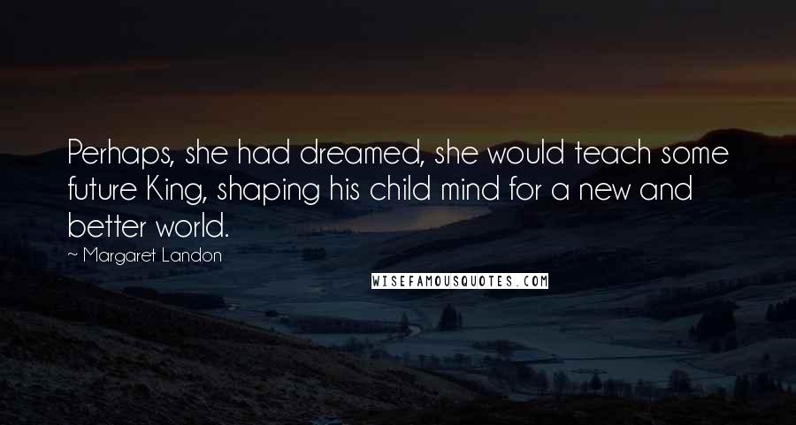 Margaret Landon Quotes: Perhaps, she had dreamed, she would teach some future King, shaping his child mind for a new and better world.