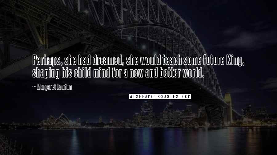 Margaret Landon Quotes: Perhaps, she had dreamed, she would teach some future King, shaping his child mind for a new and better world.