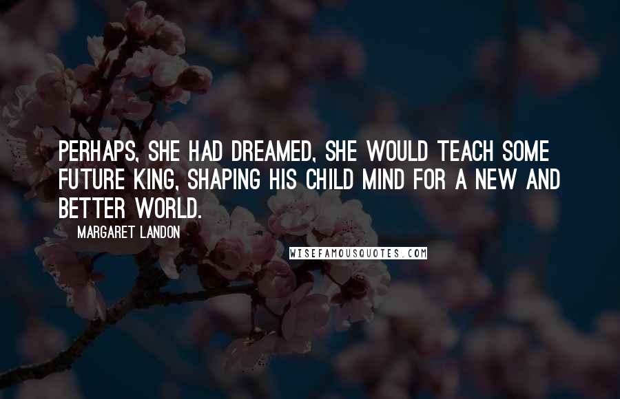 Margaret Landon Quotes: Perhaps, she had dreamed, she would teach some future King, shaping his child mind for a new and better world.