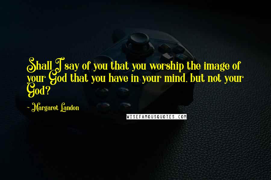 Margaret Landon Quotes: Shall I say of you that you worship the image of your God that you have in your mind, but not your God?