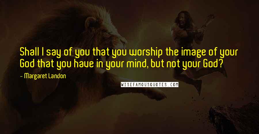 Margaret Landon Quotes: Shall I say of you that you worship the image of your God that you have in your mind, but not your God?