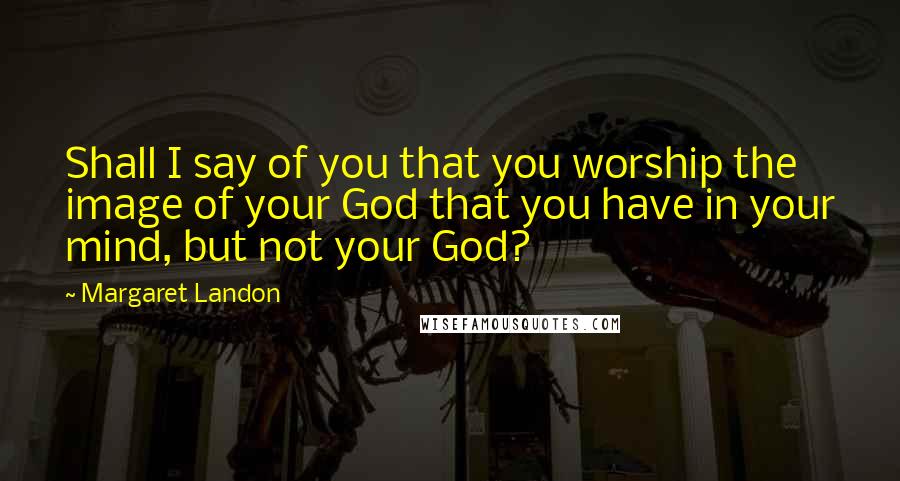 Margaret Landon Quotes: Shall I say of you that you worship the image of your God that you have in your mind, but not your God?