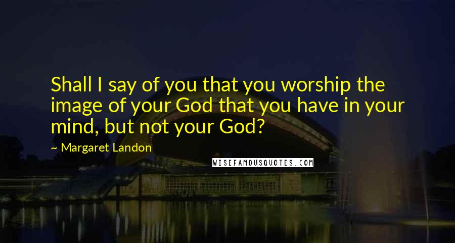 Margaret Landon Quotes: Shall I say of you that you worship the image of your God that you have in your mind, but not your God?