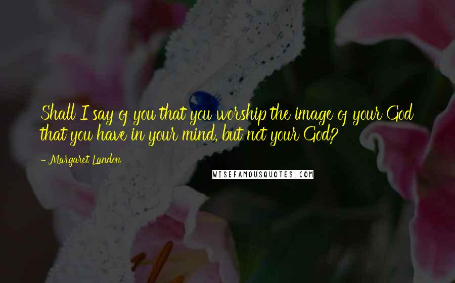 Margaret Landon Quotes: Shall I say of you that you worship the image of your God that you have in your mind, but not your God?