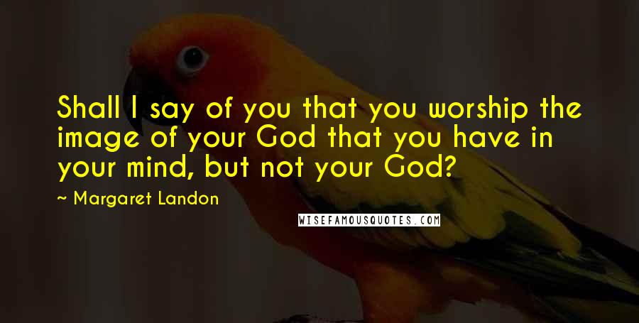 Margaret Landon Quotes: Shall I say of you that you worship the image of your God that you have in your mind, but not your God?