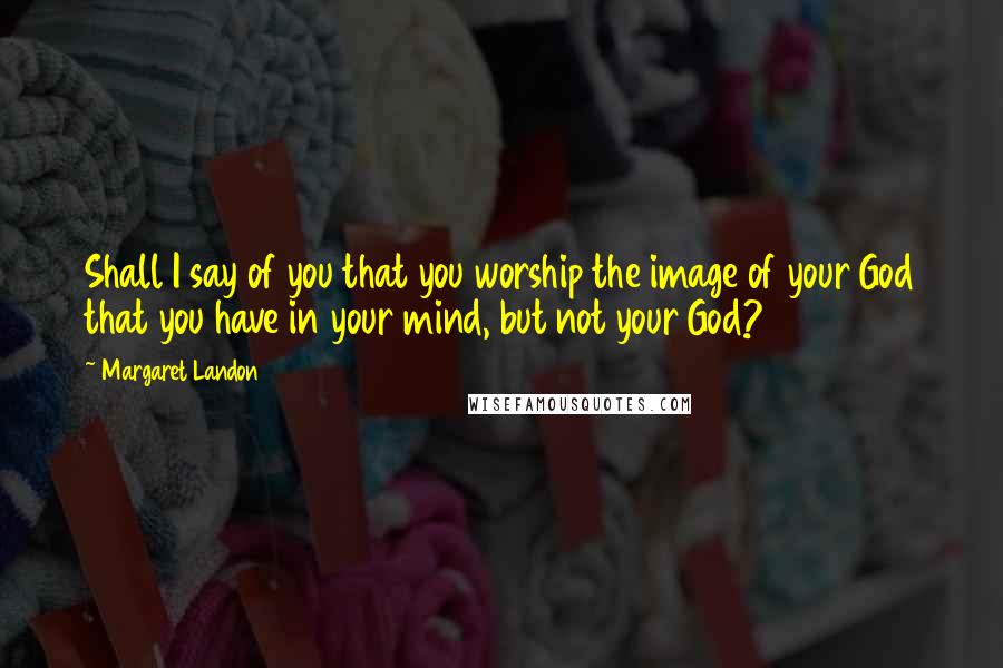 Margaret Landon Quotes: Shall I say of you that you worship the image of your God that you have in your mind, but not your God?