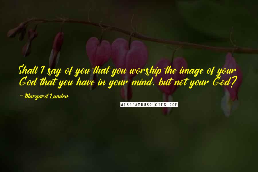 Margaret Landon Quotes: Shall I say of you that you worship the image of your God that you have in your mind, but not your God?