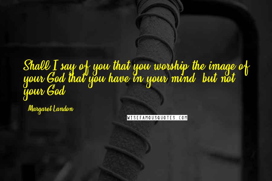 Margaret Landon Quotes: Shall I say of you that you worship the image of your God that you have in your mind, but not your God?