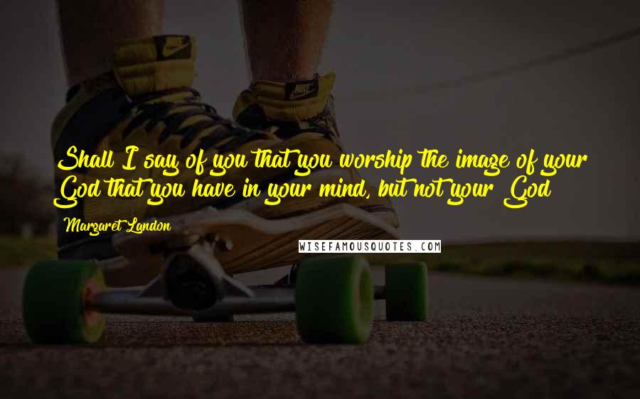 Margaret Landon Quotes: Shall I say of you that you worship the image of your God that you have in your mind, but not your God?