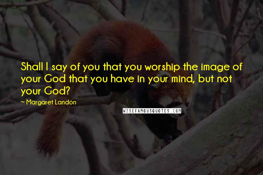 Margaret Landon Quotes: Shall I say of you that you worship the image of your God that you have in your mind, but not your God?