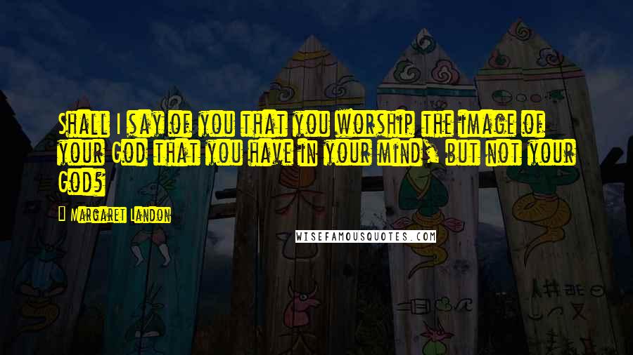 Margaret Landon Quotes: Shall I say of you that you worship the image of your God that you have in your mind, but not your God?