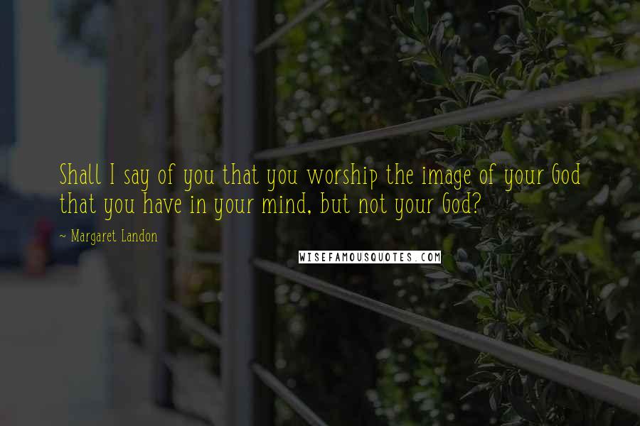 Margaret Landon Quotes: Shall I say of you that you worship the image of your God that you have in your mind, but not your God?