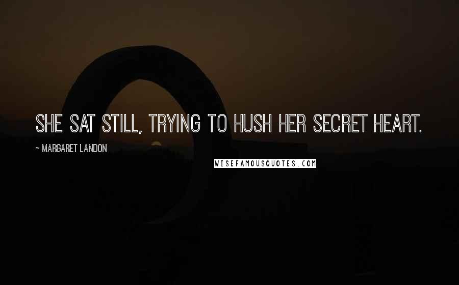 Margaret Landon Quotes: She sat still, trying to hush her secret heart.