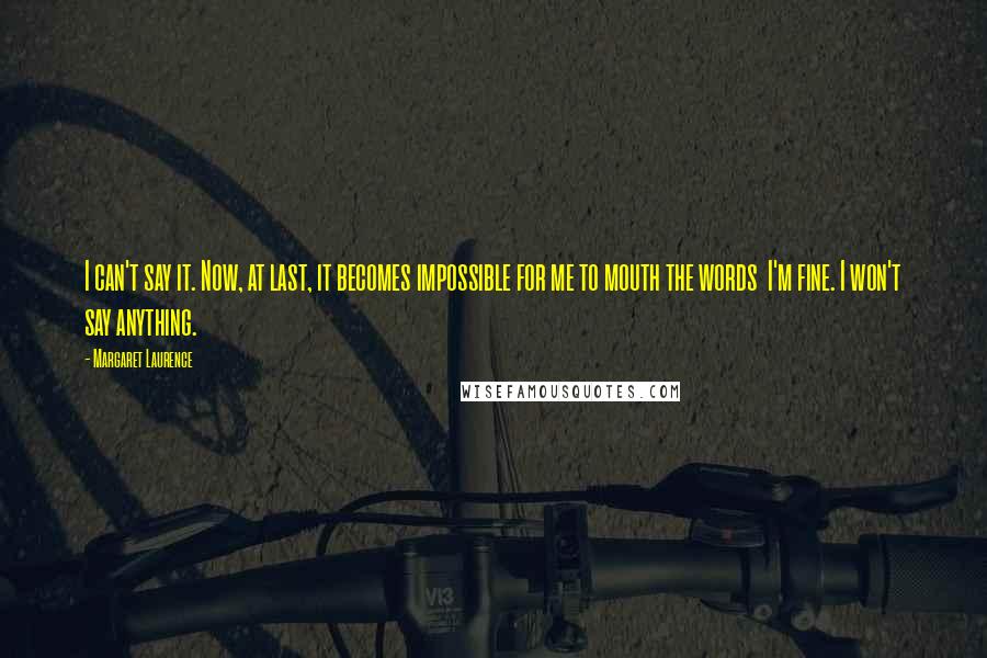Margaret Laurence Quotes: I can't say it. Now, at last, it becomes impossible for me to mouth the words I'm fine. I won't say anything.
