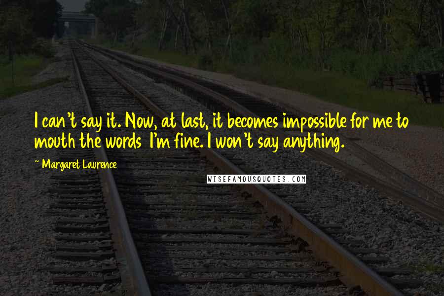 Margaret Laurence Quotes: I can't say it. Now, at last, it becomes impossible for me to mouth the words I'm fine. I won't say anything.