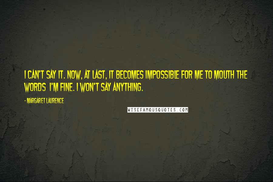 Margaret Laurence Quotes: I can't say it. Now, at last, it becomes impossible for me to mouth the words I'm fine. I won't say anything.