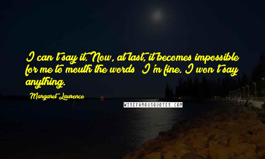Margaret Laurence Quotes: I can't say it. Now, at last, it becomes impossible for me to mouth the words I'm fine. I won't say anything.