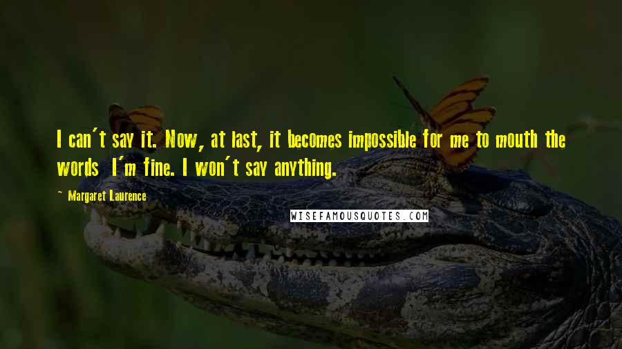 Margaret Laurence Quotes: I can't say it. Now, at last, it becomes impossible for me to mouth the words I'm fine. I won't say anything.