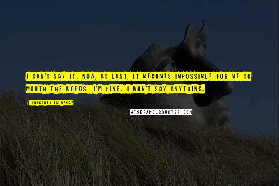 Margaret Laurence Quotes: I can't say it. Now, at last, it becomes impossible for me to mouth the words I'm fine. I won't say anything.