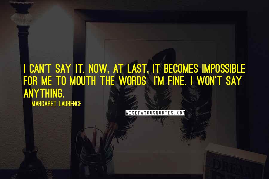 Margaret Laurence Quotes: I can't say it. Now, at last, it becomes impossible for me to mouth the words I'm fine. I won't say anything.
