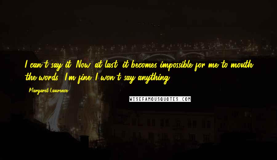 Margaret Laurence Quotes: I can't say it. Now, at last, it becomes impossible for me to mouth the words I'm fine. I won't say anything.