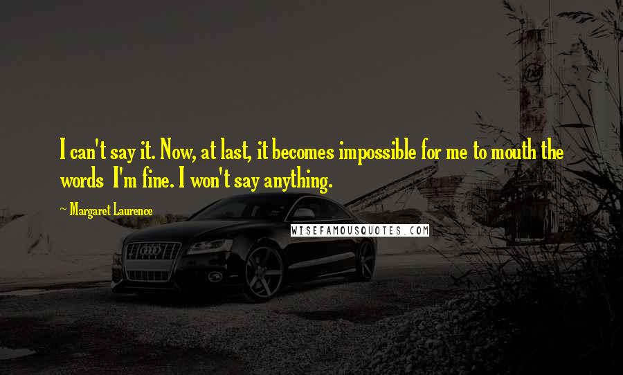 Margaret Laurence Quotes: I can't say it. Now, at last, it becomes impossible for me to mouth the words I'm fine. I won't say anything.