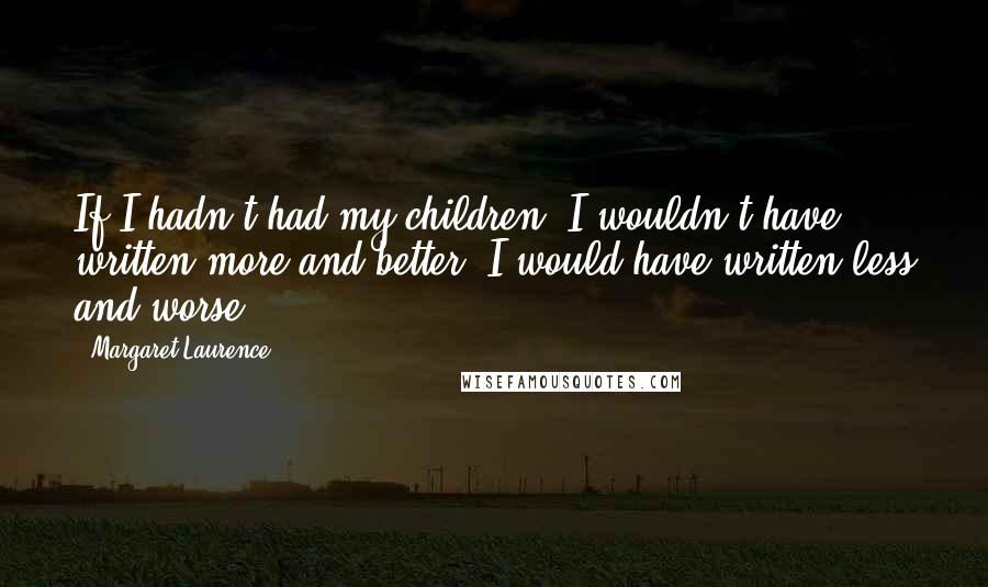 Margaret Laurence Quotes: If I hadn't had my children, I wouldn't have written more and better, I would have written less and worse.
