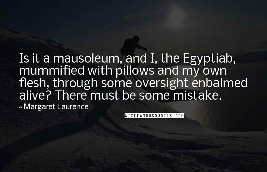 Margaret Laurence Quotes: Is it a mausoleum, and I, the Egyptiab, mummified with pillows and my own flesh, through some oversight enbalmed alive? There must be some mistake.