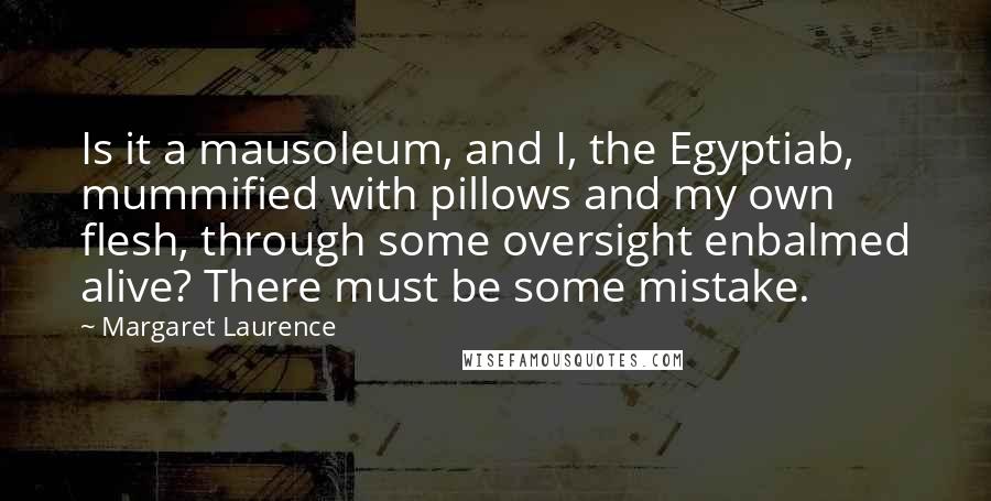 Margaret Laurence Quotes: Is it a mausoleum, and I, the Egyptiab, mummified with pillows and my own flesh, through some oversight enbalmed alive? There must be some mistake.