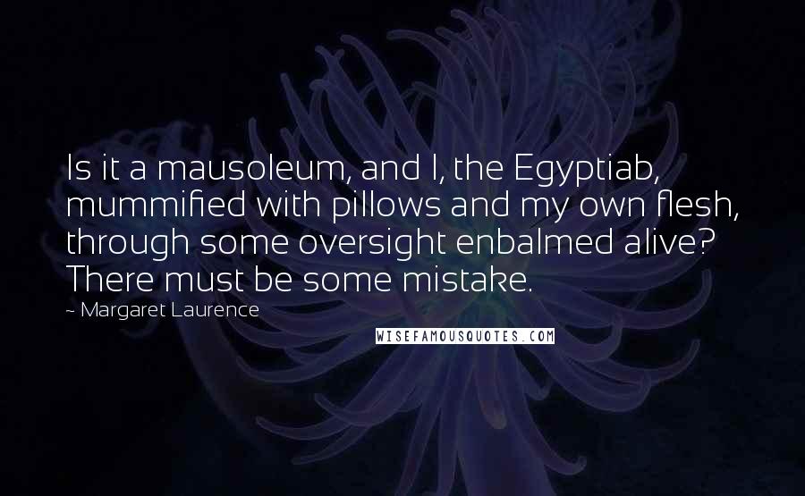 Margaret Laurence Quotes: Is it a mausoleum, and I, the Egyptiab, mummified with pillows and my own flesh, through some oversight enbalmed alive? There must be some mistake.