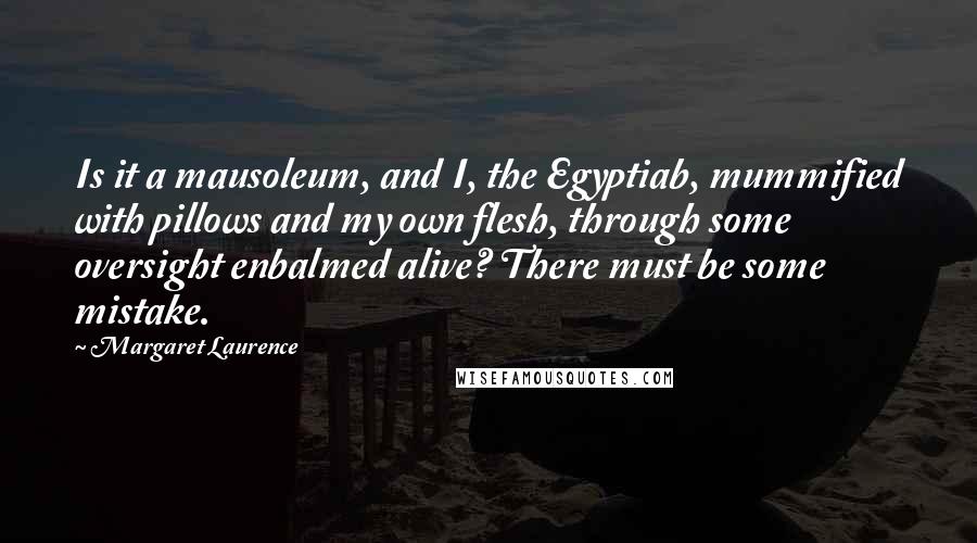 Margaret Laurence Quotes: Is it a mausoleum, and I, the Egyptiab, mummified with pillows and my own flesh, through some oversight enbalmed alive? There must be some mistake.