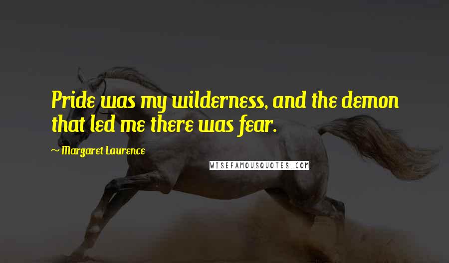 Margaret Laurence Quotes: Pride was my wilderness, and the demon that led me there was fear.