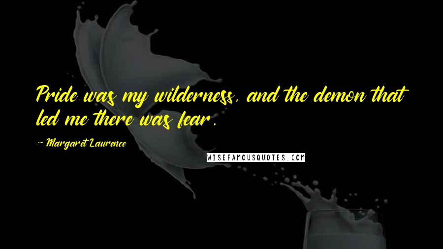 Margaret Laurence Quotes: Pride was my wilderness, and the demon that led me there was fear.