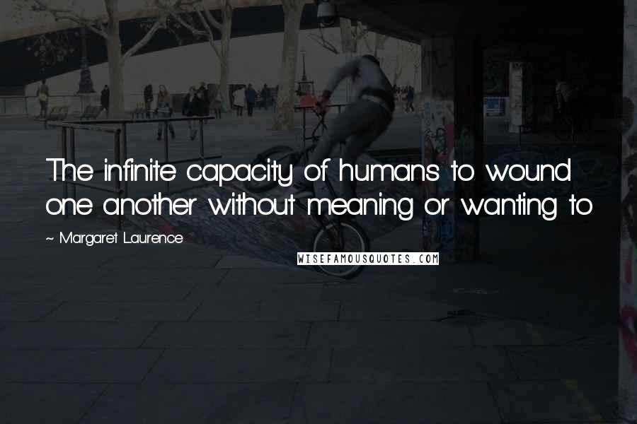 Margaret Laurence Quotes: The infinite capacity of humans to wound one another without meaning or wanting to