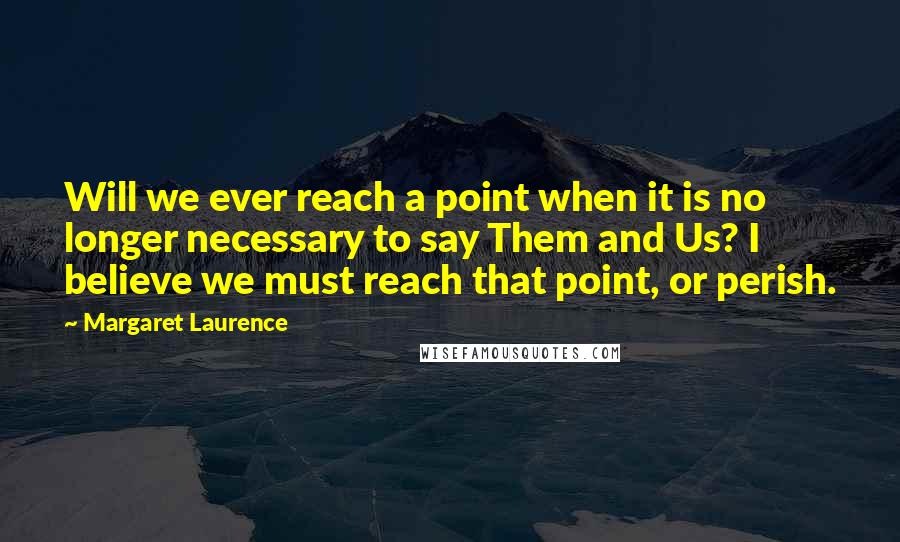 Margaret Laurence Quotes: Will we ever reach a point when it is no longer necessary to say Them and Us? I believe we must reach that point, or perish.
