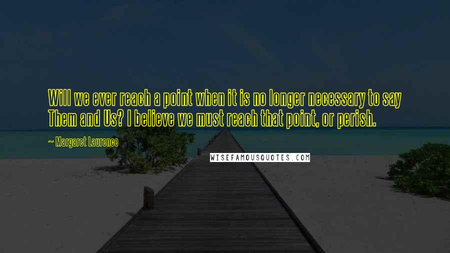 Margaret Laurence Quotes: Will we ever reach a point when it is no longer necessary to say Them and Us? I believe we must reach that point, or perish.