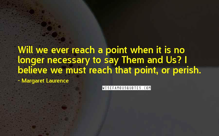 Margaret Laurence Quotes: Will we ever reach a point when it is no longer necessary to say Them and Us? I believe we must reach that point, or perish.