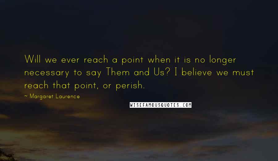 Margaret Laurence Quotes: Will we ever reach a point when it is no longer necessary to say Them and Us? I believe we must reach that point, or perish.