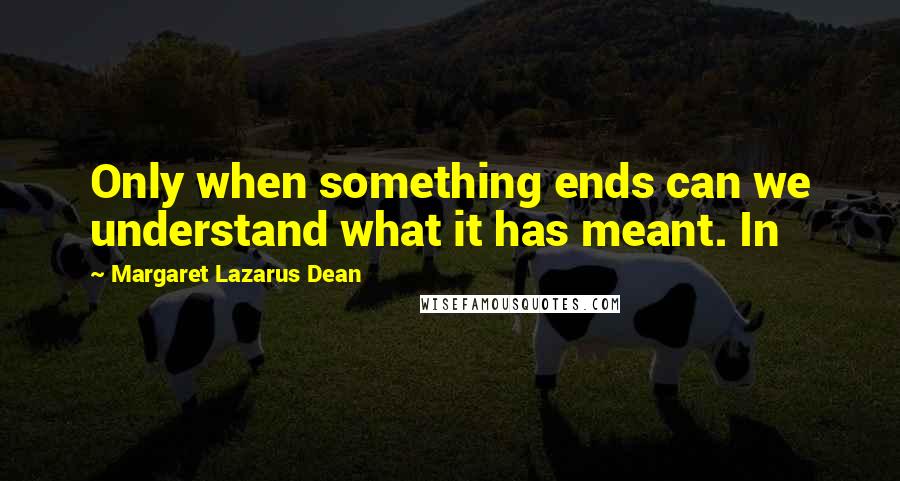 Margaret Lazarus Dean Quotes: Only when something ends can we understand what it has meant. In