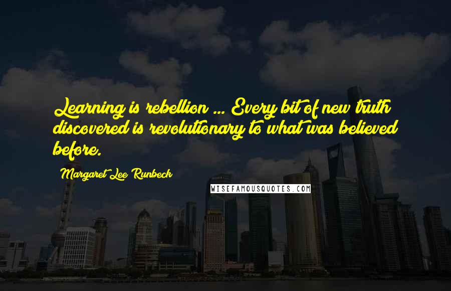 Margaret Lee Runbeck Quotes: Learning is rebellion ... Every bit of new truth discovered is revolutionary to what was believed before.