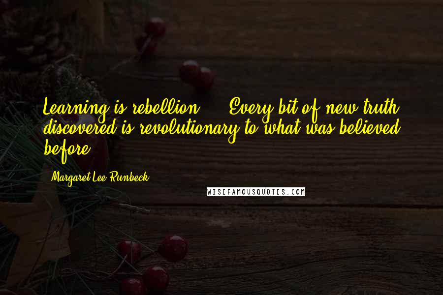 Margaret Lee Runbeck Quotes: Learning is rebellion ... Every bit of new truth discovered is revolutionary to what was believed before.