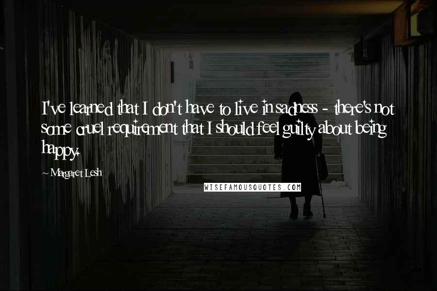 Margaret Lesh Quotes: I've learned that I don't have to live in sadness - there's not some cruel requirement that I should feel guilty about being happy.