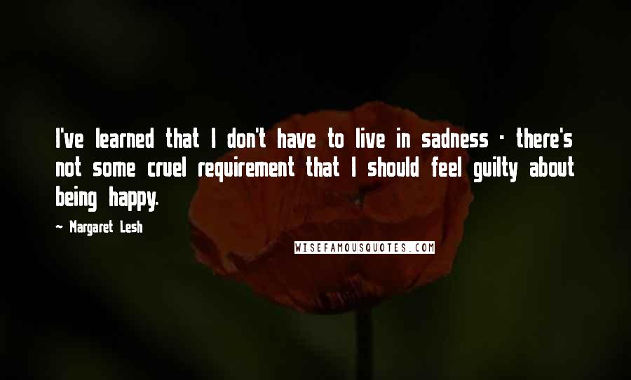 Margaret Lesh Quotes: I've learned that I don't have to live in sadness - there's not some cruel requirement that I should feel guilty about being happy.